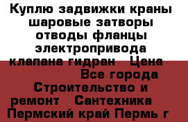 Куплю задвижки краны шаровые затворы отводы фланцы электропривода клапана гидран › Цена ­ 1 500 000 - Все города Строительство и ремонт » Сантехника   . Пермский край,Пермь г.